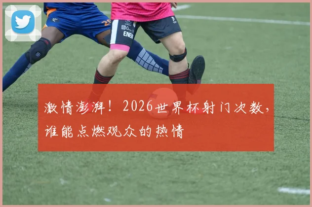 激情澎湃!2026世界杯射门次数,谁能点燃观众的热情
