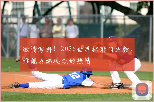激情澎湃！2026世界杯射门次数，谁能点燃观众的热情