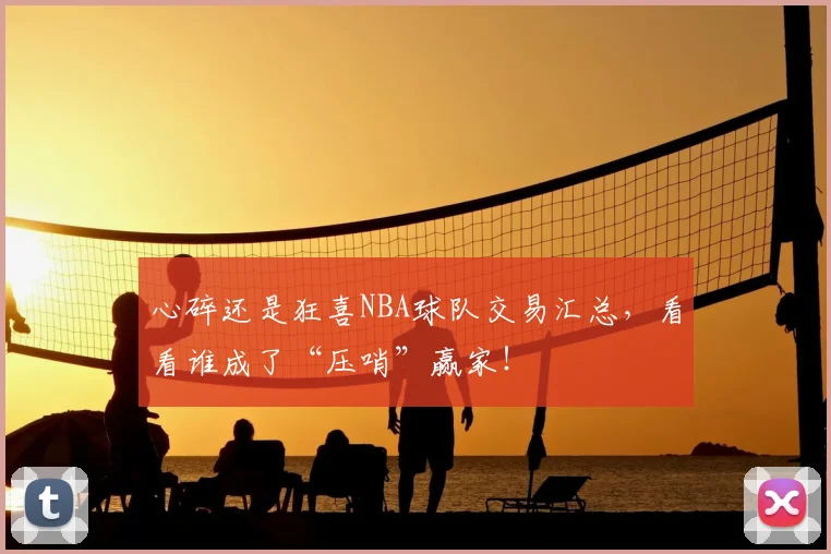 心碎还是狂喜NBA球队交易汇总，看看谁成了“压哨”赢家！