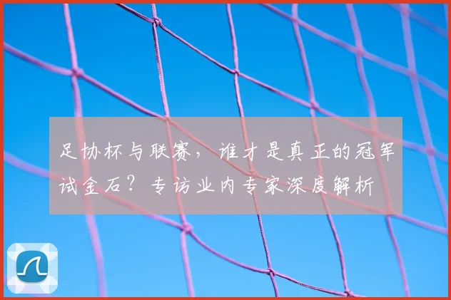 足协杯与联赛,谁才是真正的冠军试金石?专访业内专家深度解析